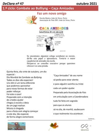 38
DeClara nº 47 outubro 2021
Faz um novo amigo
1.º ciclo: Combate ao Bulliyng – Caça Amizades
Quinta-feira, dia vinte de outubro, um dia
especial :
Dia Mundial de Combate ao Bullying.
Todos os dias são especiais!
Uns têm é um tema diferente
que podemos aproveitar
para novas formas de estar
poder reforçar.
Foi este o caso!
Preparado com a intenção
de a todos ajudar
chegou à escola a ideia
de um jogo realizar.
Música à chegada
para a festa com alegria começar
e este dia, tão especial,
de forma alegre comemorar.
Continua…
“Caça Amizades” de seu nome
só pedia para estar atento
e para alguém sozinho ou triste
cada um poder ajudar.
Preparada pela Associação de Pais
em articulação com a Coordenadora
tudo foi feito em segredo
para que os alunos
só no dia, de manhã, soubessem
o que realmente iria acontecer.
 