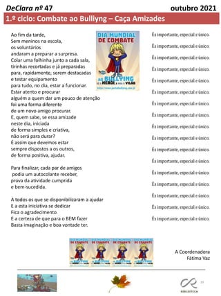39
DeClara nº 47 outubro 2021
Ao fim da tarde,
Sem meninos na escola,
os voluntários
andaram a preparar a surpresa.
Colar uma folhinha junto a cada sala,
tirinhas recortadas e já preparadas
para, rapidamente, serem destacadas
e testar equipamento
para tudo, no dia, estar a funcionar.
Estar atento e procurar
alguém a quem dar um pouco de atenção
foi uma forma diferente
de um novo amigo procurar.
E, quem sabe, se essa amizade
neste dia, iniciada
de forma simples e criativa,
não será para durar?
É assim que devemos estar
sempre dispostos a os outros,
de forma positiva, ajudar.
Para finalizar, cada par de amigos
podia um autocolante receber,
prova da atividade cumprida
e bem-sucedida.
A todos os que se disponibilizaram a ajudar
E a esta iniciativa se dedicar
Fica o agradecimento
E a certeza de que para o BEM fazer
Basta imaginação e boa vontade ter.
A Coordenadora
Fátima Vaz
1.º ciclo: Combate ao Bulliyng – Caça Amizades
 