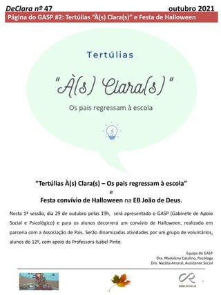 4
DeClara nº 47 outubro 2021
Página do GASP #2: Tertúlias “À(s) Clara(s)” e Festa de Halloween
Equipa do GASP
Dra. Madalena Catalino, Psicóloga
Dra. Natália Amaral, Assistente Social
“Tertúlias À(s) Clara(s) – Os pais regressam à escola”
e
Festa convívio de Halloween na EB João de Deus.
Nesta 1ª sessão, dia 29 de outubro pelas 19h, será apresentado o GASP (Gabinete de Apoio
Social e Psicológico) e para os alunos decorrerá um convívio de Halloween, realizado em
parceria com a Associação de Pais. Serão dinamizadas atividades por um grupo de voluntários,
alunos do 12º, com apoio da Professora Isabel Pinto.
 