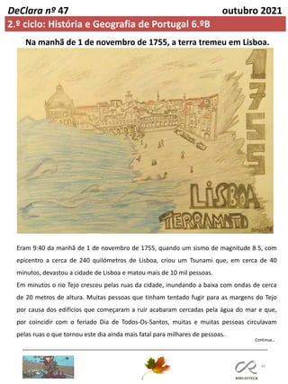 40
DeClara nº 47 outubro 2021
Na manhã de 1 de novembro de 1755, a terra tremeu em Lisboa.
Eram 9:40 da manhã de 1 de novembro de 1755, quando um sismo de magnitude 8.5, com
epicentro a cerca de 240 quilómetros de Lisboa, criou um Tsunami que, em cerca de 40
minutos, devastou a cidade de Lisboa e matou mais de 10 mil pessoas.
Em minutos o rio Tejo cresceu pelas ruas da cidade, inundando a baixa com ondas de cerca
de 20 metros de altura. Muitas pessoas que tinham tentado fugir para as margens do Tejo
por causa dos edifícios que começaram a ruir acabaram cercadas pela água do mar e que,
por coincidir com o feriado Dia de Todos-Os-Santos, muitas e muitas pessoas circulavam
pelas ruas o que tornou este dia ainda mais fatal para milhares de pessoas.
2.º ciclo: História e Geografia de Portugal 6.ºB
 