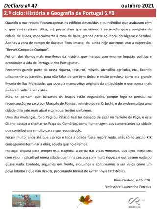 41
DeClara nº 47 outubro 2021
Quando o mar recuou ficaram apenas os edifícios destruídos e os incêndios que acabaram com
o que ainda restava. Aliás, até posso dizer que assistimos à destruição quase completa da
cidade de Lisboa, especialmente à zona da Baixa, grande parte do litoral do Algarve e Setúbal.
Apenas a zona de campo de Ourique ficou intacta, dai ainda hoje ouvirmos usar a expressão,
“Resvés Campo de Ourique”.
Foi um dos sismos mais mortíferos da história, que marcou com enorme impacto político e
económico a vida de Portugal e dos Portugueses.
Perdemos grande parte da nossa riqueza, tesouros, móveis, utensílios agrícolas, etc., ficando
unicamente as paredes, para não falar de um bem único e muito precioso como era grande
livraria de Sua Majestade, que possuía manuscritos originais da antiguidade e que nunca mais
puderam voltar a ser vistos.
Mas, se pensam que baixamos os braços estão enganados, porque logo se pensou na
reconstrução, no caso por Marquês de Pombal, ministro do rei D. José I, e de onde resultou uma
cidade diferente mais atual e com quarteirões uniformes.
Uma das mudanças, foi o Paço ou Palácio Real ter deixado de estar no Terreiro do Paço, e este
último passou a chamar-se Praça do Comércio, como homenagem aos comerciantes da cidade
que contribuíram e muito para a sua reconstrução.
Foram muitos anos até que a praça e toda a cidade fosse reconstruída, aliás só no século XIX
conseguimos terminar a obra, aquela que hoje vemos.
Portugal chorará para sempre esta tragédia, a perda das vidas Humanas, dos bens históricos
com valor incalculável numa cidade que tinha pessoas com muita riqueza e outras sem nada ou
quase nada. Contudo, seguimos em frente, evoluímos e continuamos a ser vistos como um
povo lutador e que não desiste, procurando formas de evitar novas catástrofes.
Professora: Laurentina Ferreira
Dinis Piedade, n.º6. 6ºB
2.º ciclo: História e Geografia de Portugal 6.ºB
 