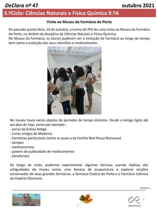 42
Continua…
DeClara nº 47 outubro 2021
3.ºCiclo: Ciências Naturais e Físico Química 9.ºA
Visita ao Museu da Farmácia do Porto
Na passada quinta-feira, 14 de outubro, a turma do 9ºA fez uma visita ao Museu da Farmácia
do Porto, no âmbito da disciplina de Ciências Naturais e Físico-Química.
No Museu da Farmácia, os alunos puderam ver a evolução da Farmácia ao longo do tempo
bem como a evolução dos seus utensílios e medicamentos .
No museu havia vários objetos de períodos de tempo distintos. Desde o Antigo Egito até
aos dias de hoje, como por exemplo :
- Jarras da Grécia Antiga
- Livros antigos de Medicina
- Farmácias particulares (entre as quais a da Família Real Russa Romanov)
- xaropes
- medicamentos
- posters de publicidade de medicamentos
- almofarizes
Ao longo da visita, pudemos experimentar algumas técnicas usando réplicas das
antiguidades do museu como, uma boneca de acupunctura e explorar secções
conservadas de duas grandes farmácias: a farmácia Estácio do Porto e a Farmácia Islâmica
do Império Otomano.
 