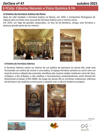 43
Continua…
DeClara nº 47 outubro 2021
A história da Farmácia Estácio do Porto
Após ter sido fundada a Farmácia Estácio no Rossio, em 1924, a Companhia Portuguesa de
Higiene abre no Porto uma sucursal da Farmácia Estácio com o mesmo nome.
Em 1975, um fogo de grandes proporções, na Rua Sá da Bandeira, atingiu esta farmácia e
destruiu grande parte do seu interior.
3.ºCiclo: Ciências Naturais e Físico Química 9.ºA
A história da Farmácia Islâmica
A farmácia Islâmica existia no interior de um palácio de Damasco no século XIX, onde terá
funcionado um centro de ensino e uma botica. O espaço farmácia constitui-se assim com um
local de ensino e debate das correntes científicas dos mestres árabes medievais como Ibn Sina,
al-Majusi, e Ibn al-Baytar, e dos médicos e farmacêuticos contemporâneos como Ahmad ibn
Muhanmad al-Salawi (1791-1840). Ao longo do século XIX as correntes tradicionais islâmicas
da farmácia e da medicina continuaram a coexistir com a ciência moderna europeia.
 