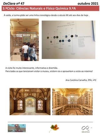 44
DeClara nº 47 outubro 2021
3.ºCiclo: Ciências Naturais e Físico Química 9.ºA
Ana Carolina Carvalho, 9ºA, nº2
À saída, a turma pôde ver uma linha cronológica desde o século XX até aos dias de hoje .
A visita foi muito interessante, informativa e divertida.
Para todos os que tencionam visitar o museu, visitem-no e aproveitem a visita ao máximo!
 