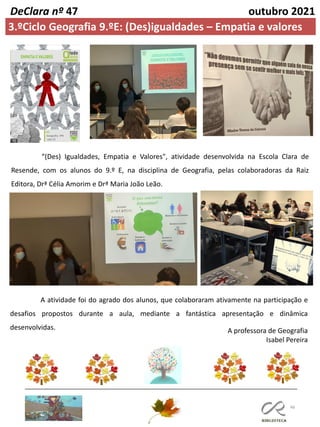 46
DeClara nº 47 outubro 2021
“(Des) Igualdades, Empatia e Valores", atividade desenvolvida na Escola Clara de
Resende, com os alunos do 9.º E, na disciplina de Geografia, pelas colaboradoras da Raiz
Editora, Drª Célia Amorim e Drª Maria João Leão.
A atividade foi do agrado dos alunos, que colaboraram ativamente na participação e
desafios propostos durante a aula, mediante a fantástica apresentação e dinâmica
desenvolvidas.
3.ºCiclo Geografia 9.ºE: (Des)igualdades – Empatia e valores
A professora de Geografia
Isabel Pereira
Geografia 9ºE
sala 25
 