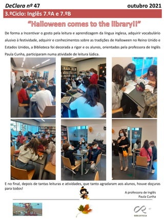 47
DeClara nº 47 outubro 2021
3.ºCiclo: Inglês 7.ºA e 7.ºB
A professora de Inglês
Paula Cunha
De forma a Incentivar o gosto pela leitura e aprendizagem da língua inglesa, adquirir vocabulário
alusivo à festividade, adquirir e conhecimentos sobre as tradições de Halloween no Reino Unido e
Estados Unidos, a Biblioteca foi decorada a rigor e os alunos, orientados pela professora de Inglês
Paula Cunha, participaram numa atividade de leitura lúdica.
E no final, depois de tantas leituras e atividades, que tanto agradaram aos alunos, houve doçuras
para todos!
 