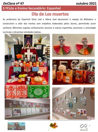 49
DeClara nº 47 outubro 2021
3.ºCiclo e Ensino Secundário: Espanhol
As professora de Espanhol Sílvia Leal e Maria José decoraram o espaço da Biblioteca e
construíram o altar dos mortos com trabalhos elaborados pelos alunos, permitindo assim
conhecer diferentes aspetos civilizacionais alusivos à cultura espanhola, promover a articulação
curricular e dinamizar atividades lúdicas.
 