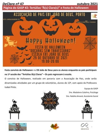 5
DeClara nº 47 outubro 2021
Página do GASP #2: Tertúlias “À(s) Clara(s)” e Festa de Halloween
Equipa do GASP
Dra. Madalena Catalino, Psicóloga
Dra. Natália Amaral, Assistente Social
Festa convívio de Halloween na EB João de Deus para os alunos enquanto os pais participam
na 1ª sessão das “Tertúlias À(s) Claras” – Os pais regressam à escola.
O convívio de Halloween, realizado em parceria com a Associação de Pais, onde serão
dinamizadas atividades por um grupo de voluntários, alunos do 12º, com apoio da Professora
Isabel Pinto.
 