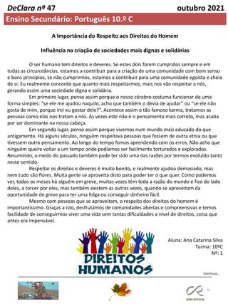50
Continua…
DeClara nº 47 outubro 2021
Ensino Secundário: Português 10.º C
A Importância do Respeito aos Direitos do Homem
Influência na criação de sociedades mais dignas e solidárias
O ser humano tem direitos e deveres. Se estes dois forem cumpridos sempre e em
todas as circunstâncias, estamos a contribuir para a criação de uma comunidade com bom senso
e bons princípios, se não cumprirmos, estamos a contribuir para uma comunidade egoísta e cheia
de si. Eu realmente concordo que quanto mais respeitarmos, mais nos vão respeitar a nós,
gerando assim uma sociedade digna e solidária.
Em primeiro lugar, penso assim porque o nosso cérebro costuma funcionar de uma
forma simples: “se ele me ajudou naquilo, acho que também o devia de ajudar” ou “se ele não
gosta de mim, porque irei eu gostar dele?”. Acontece assim o tão famoso karma, tratamos as
pessoas como elas nos tratam a nós. Às vezes este não é o pensamento mais correto, mas acaba
por ser dominante na nossa cabeça.
Em segundo lugar, penso assim porque vivemos num mundo mais educado do que
antigamente. Há alguns séculos, ninguém respeitava pessoas que fossem de outra etnia ou que
tivessem outro pensamento. Ao longo do tempo fomos aprendendo com os erros. Não acho que
ninguém queira voltar a um tempo onde podíamos ser facilmente torturados e explorados.
Resumindo, o medo do passado também pode ter sido uma das razões por termos evoluído tanto
neste sentido.
Respeitar os direitos e deveres é muito bonito, e realmente ajudou demasiado, mas
nem tudo são flores. Muita gente se aproveita disto para poder ter o que quer. Como podemos
ver, todos os meses há alguém em greve, muitas vezes têm toda a razão do mundo e fico do lado
deles, a torcer por eles, mas também existem as outras vezes, quando se aproveitam da
oportunidade de greve para ter uma folga ou conseguir dinheiro fácil.
Mesmo com pessoas que se aproveitam, o respeito dos direitos do homem é
importantíssimo. Graças a isto, desfrutamos de comunidades abertas e compreensivas e temos
facilidade de conseguirmos viver uma vida sem tantas dificuldades a nível de direitos, coisa que
antes era impensável.
Aluna: Ana Catarina Silva
Turma: 10ºC
Nº: 1
 