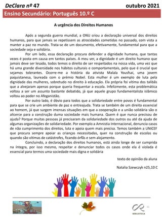 51
DeClara nº 47 outubro 2021
Ensino Secundário: Português 10.º C
A urgência dos Direitos Humanos
Após a segunda guerra mundial, a ONU criou a declaração universal dos direitos
humanos, para que jamais se repetissem as atrocidades cometidas no passado, com vista a
manter a paz no mundo. Trata-se de um documento, efetivamente, fundamental para que a
sociedade seja e solidária.
Por um lado, essa declaração procura defender a dignidade humana, que tantas
vezes é posta em causa em tantos países. A meu ver, a dignidade é um direito humano que
jamais deve ser lesado, todos temos o direito de ser respeitados na nossa vida, uma vez que
há uma grande diversidade nos hábitos culturais e comportamentais, pelo que é crucial que
sejamos tolerantes. Ocorre-me a história da ativista Malala Yousfsai, uma jovem
paquistanesa, laureada com o prémio Nobel. Esta mulher é um exemplo de luta pela
dignidade das mulheres, sobretudo no direito à educação. Ela própria foi vítima dos talibãs
que a alvejaram apenas porque queria frequentar a escola. Infelizmente, esta problemática
voltou a ser um assunto bastante debatido, já que aquele grupo fundamentalista islâmico
voltou ao poder no Afeganistão.
Por outro lado, é óbvio para todos que a solidariedade entre povos é fundamental
para que se crie um ambiente de paz e entreajuda. Trata se também de um direito essencial
ao homem, já que surgem imensas situações em que a cooperação e a união solidária são o
alicerce para a construção duma sociedade mais humana. Quem é que nunca precisou de
ajuda? Porque muitas pessoas já precisaram da solidariedade dos outros ou até da ajuda de
algumas organizações de solidariedade. Por exemplo a Amnistia Internacional, denuncia casos
de não cumprimento dos direitos, luta e apoia quem mais precisa. Temos também a UNICEF
que procura sempre apoiar as crianças necessitadas, quer na construção de escolas ou
quando são vítimas de catástrofes, ficando órfãs e sem alojamento.
Concluindo, a declaração dos direitos humanos, está ainda longe de ser cumprida
na íntegra, por isso mesmo, respeitar e denunciar todos os casos onde ela é violada é
essencial para termos uma sociedade mais digna e solidária
Natalia Szewczyk n25,10 C
texto de opinião da aluna
 