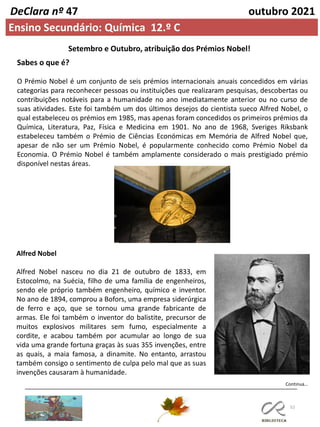 52
Continua…
DeClara nº 47 outubro 2021
Ensino Secundário: Química 12.º C
Setembro e Outubro, atribuição dos Prémios Nobel!
Sabes o que é?
O Prémio Nobel é um conjunto de seis prémios internacionais anuais concedidos em várias
categorias para reconhecer pessoas ou instituições que realizaram pesquisas, descobertas ou
contribuições notáveis para a humanidade no ano imediatamente anterior ou no curso de
suas atividades. Este foi também um dos últimos desejos do cientista sueco Alfred Nobel, o
qual estabeleceu os prémios em 1985, mas apenas foram concedidos os primeiros prémios da
Química, Literatura, Paz, Física e Medicina em 1901. No ano de 1968, Sveriges Riksbank
estabeleceu também o Prémio de Ciências Económicas em Memória de Alfred Nobel que,
apesar de não ser um Prémio Nobel, é popularmente conhecido como Prémio Nobel da
Economia. O Prémio Nobel é também amplamente considerado o mais prestigiado prémio
disponível nestas áreas.
Alfred Nobel
Alfred Nobel nasceu no dia 21 de outubro de 1833, em
Estocolmo, na Suécia, filho de uma família de engenheiros,
sendo ele próprio também engenheiro, químico e inventor.
No ano de 1894, comprou a Bofors, uma empresa siderúrgica
de ferro e aço, que se tornou uma grande fabricante de
armas. Ele foi também o inventor do balistite, precursor de
muitos explosivos militares sem fumo, especialmente a
cordite, e acabou também por acumular ao longo de sua
vida uma grande fortuna graças às suas 355 invenções, entre
as quais, a maia famosa, a dinamite. No entanto, arrastou
também consigo o sentimento de culpa pelo mal que as suas
invenções causaram à humanidade.
 