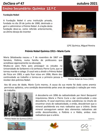 53
Continua…
DeClara nº 47 outubro 2021
Ensino Secundário: Química 12.º C
Fundação Nobel
A Fundação Nobel é uma instituição privada,
fundada no dia 29 de junho de 1900, destinada a
gerir e administrar o Prémio Nobel. A criação desta
fundação deve-se, como referido anteriormente,
ao último desejo do inventor
12ºC Química, Miguel Pereira
Prémio Nobel Química 1911– Marie Curie
Maria Skłodowska nasceu a 7 de novembro de 1867 em
Varsóvia, Polônia, numa família de professores que
acreditava vigorosamente na educação.
Mudou-se para Paris para prosseguir os estudos na
Universidade de Sorbonne e lá conheceu Pierre Curie, que se
tornou marido e colega. O casal veio a dividir o Prêmio Nobel
de Física em 1903, e após ficar viúva em 1906, Marie deu
continuidade ao trabalho e tornou-se a primeira pessoa a
receber dois prêmios Nobel. Prémio Nobel de Física (1903)
Aos 66 anos de idade, Marie Curie morreu. A causa da sua morte foi dada como anemia
perniciosa aplástica, uma condição desenvolvida pelos anos de exposição à radiação por meio
de trabalho.
A descoberta em 1896 da radioatividade por Henri Becquerel
impulsionou Marie e Pierre Curie a dar continuidade a esta
descoberta. O casal examinou várias substâncias no intuito de
encontrar sinais de radioatividade, e então, descobriram que o
mineral pechblenda era mais radioativo que o Urânio. Deste
mineral conseguiram extrair dois elementos radioativos até
então desconhecidos, o Polônio e o Rádio, ambos mais
radioativos que o urânio.
Prémio Nobel de Química (1911)
 