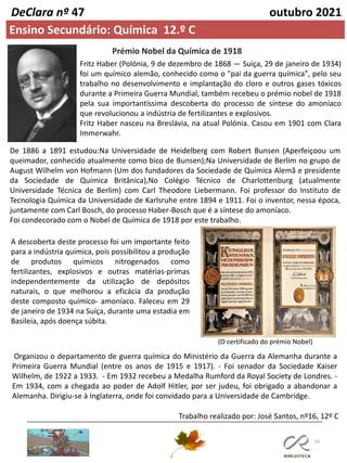 55
DeClara nº 47 outubro 2021
Ensino Secundário: Química 12.º C
Prémio Nobel da Química de 1918
Fritz Haber (Polónia, 9 de dezembro de 1868 — Suíça, 29 de janeiro de 1934)
foi um químico alemão, conhecido como o "pai da guerra química", pelo seu
trabalho no desenvolvimento e implantação do cloro e outros gases tóxicos
durante a Primeira Guerra Mundial, também recebeu o prémio nobel de 1918
pela sua importantíssima descoberta do processo de síntese do amoníaco
que revolucionou a indústria de fertilizantes e explosivos.
Fritz Haber nasceu na Breslávia, na atual Polónia. Casou em 1901 com Clara
Immerwahr.
A descoberta deste processo foi um importante feito
para a indústria química, pois possibilitou a produção
de produtos químicos nitrogenados como
fertilizantes, explosivos e outras matérias-primas
independentemente da utilização de depósitos
naturais, o que melhorou a eficácia da produção
deste composto químico- amoníaco. Faleceu em 29
de janeiro de 1934 na Suíça, durante uma estadia em
Basileia, após doença súbita.
(O certificado do prémio Nobel)
Organizou o departamento de guerra química do Ministério da Guerra da Alemanha durante a
Primeira Guerra Mundial (entre os anos de 1915 e 1917). - Foi senador da Sociedade Kaiser
Wilhelm, de 1922 a 1933. - Em 1932 recebeu a Medalha Rumford da Royal Society de Londres. -
Em 1934, com a chegada ao poder de Adolf Hitler, por ser judeu, foi obrigado a abandonar a
Alemanha. Dirigiu-se à Inglaterra, onde foi convidado para a Universidade de Cambridge.
De 1886 a 1891 estudou:Na Universidade de Heidelberg com Robert Bunsen (Aperfeiçoou um
queimador, conhecido atualmente como bico de Bunsen);Na Universidade de Berlim no grupo de
August Wilhelm von Hofmann (Um dos fundadores da Sociedade de Química Alemã e presidente
da Sociedade de Química Britânica),No Colégio Técnico de Charlottenburg (atualmente
Universidade Técnica de Berlim) com Carl Theodore Liebermann. Foi professor do Instituto de
Tecnologia Química da Universidade de Karlsruhe entre 1894 e 1911. Foi o inventor, nessa época,
juntamente com Carl Bosch, do processo Haber-Bosch que é a síntese do amoníaco.
Foi condecorado com o Nobel de Química de 1918 por este trabalho.
Trabalho realizado por: José Santos, nº16, 12º C
 