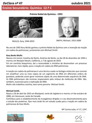 57
DeClara nº 47 outubro 2021
Ensino Secundário: Química 12.º C
Prémio Nobel da Química - 1993
No ano de 1993 Kary Mullis ganhou o prémio Nobel da Química com a invenção da reação
em cadeia da polimerase, juntamente com Michael Smith.
Kary Banks Mullis
Nasceu em Lenoir, Carolina do Norte, América do Norte, no dia 28 de dezembro de 1944 e
morreu em Newport Beach, Califórnia, a 7 de agosto de 2019.
Foi um cientista bioquímico, daí a necessidade e iniciativa de desenvolver um processo
laboratorial, mais rápido, para a reação em cadeia da DNA polimerase.
A reação em cadeia da polimerase é uma técnica usada na biologia molecular que consiste
em amplificar uma ou mais cópias de um segmento de DNA em diferentes ordens de
grandeza, podendo assim gerar inúmeras cópias de uma determinada sequência de DNA.
As DNA polimerases são enzimas responsáveis pela síntese de moléculas de DNA. São,
também, essenciais para a replicação de DNA.
Mullis não trabalhou sozinho, teve como parceiro Michael Smith.
MULLIS, Kary, 1944-2019 SMITH, Michael, 1923-2000
Michael Smith.
Naseu a 26 de abril de 1932 em Blackpool, norte de Inglaterra e morreu a 4 de outubro de
2000, em Vancouver, oeste do Canadá.
Contribuiu para o estabelecimento da mutagénese dirigida e o seu desenvolvimento para
o estudo das proteínas. Que mais tarde foi um estudo usado para a reação em cadeia da
polimerase de Kary Mullis.
Mª Carmo Leão, nº 17, 12ºC
 