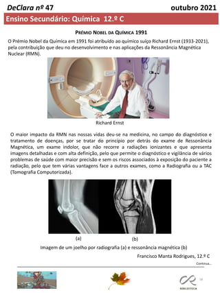 58
Continua…
DeClara nº 47 outubro 2021
Ensino Secundário: Química 12.º C
O Prémio Nobel da Química em 1991 foi atribuído ao químico suíço Richard Ernst (1933-2021),
pela contribuição que deu no desenvolvimento e nas aplicações da Ressonância Magnética
Nuclear (RMN).
PRÉMIO NOBEL DA QUÍMICA 1991
Richard Ernst
O maior impacto da RMN nas nossas vidas deu-se na medicina, no campo do diagnóstico e
tratamento de doenças, por se tratar do princípio por detrás do exame de Ressonância
Magnética, um exame indolor, que não recorre a radiações ionizantes e que apresenta
imagens detalhadas e com alta definição, pelo que permite o diagnóstico e vigilância de vários
problemas de saúde com maior precisão e sem os riscos associados à exposição do paciente a
radiação, pelo que tem várias vantagens face a outros exames, como a Radiografia ou a TAC
(Tomografia Computorizada).
Imagem de um joelho por radiografia (a) e ressonância magnética (b)
Francisco Manta Rodrigues, 12.º C
(a) (b)
 