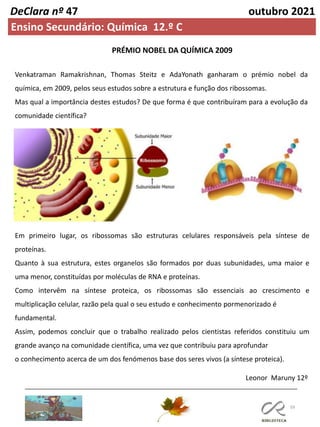 59
DeClara nº 47 outubro 2021
Ensino Secundário: Química 12.º C
PRÉMIO NOBEL DA QUÍMICA 2009
Venkatraman Ramakrishnan, Thomas Steitz e AdaYonath ganharam o prémio nobel da
química, em 2009, pelos seus estudos sobre a estrutura e função dos ribossomas.
Mas qual a importância destes estudos? De que forma é que contribuíram para a evolução da
comunidade científica?
Em primeiro lugar, os ribossomas são estruturas celulares responsáveis pela síntese de
proteínas.
Quanto à sua estrutura, estes organelos são formados por duas subunidades, uma maior e
uma menor, constituídas por moléculas de RNA e proteínas.
Como intervêm na síntese proteica, os ribossomas são essenciais ao crescimento e
multiplicação celular, razão pela qual o seu estudo e conhecimento pormenorizado é
fundamental.
Assim, podemos concluir que o trabalho realizado pelos cientistas referidos constituiu um
grande avanço na comunidade científica, uma vez que contribuiu para aprofundar
o conhecimento acerca de um dos fenómenos base dos seres vivos (a síntese proteica).
Leonor Maruny 12º
 