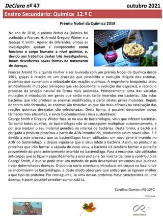 60
Continua…
DeClara nº 47 outubro 2021
Ensino Secundário: Química 12.º C
No ano de 2018, o prémio Nobel da Química foi
atribuído a Frances H. Arnold Gregory Winter e a
George P. Smith. Apesar de diferentes, ambas as
investigações ajudam a compreender como
funciona o corpo humano a nível químico, e,
devido aos trabalhos destes três investigadores,
foram descobertas novas formas de tratamento
de doenças.
Frances Arnold foi a quinta mulher a ser laureada com um prémio Nobel da Química desde
1901, graças à criação de um processo que possibilita a evolução dirigida das enzimas,
proteínas que aumentam a velocidade das reações químicas. A engenheira bioquímica criou
artificialmente mutações (variações que vão possibilitar a evolução das espécies), e recriou o
processo da seleção natural de forma mais acelerada. Primeiramente, uma das variadas
mutações é introduzida em genes que serão mais tarde inseridos em bactérias. São estas
bactérias que irão produzir as enzimas modificadas, a partir destes genes mutantes. Depois
de terem sido formadas, as enzimas são testadas: as que são mais eficazes na catalisação das
reações químicas desejadas são selecionadas. Desta forma, é possível desenvolver novos
fármacos mais eficientes, e ainda biocombustíveis mais sustentáveis.
George Smith e Gregory Winter foca-se no uso de bacteriófagos, vírus que infetam bactérias.
Tal como todos os vírus, os bacteriófagos não se conseguem multiplicar autonomamente, e
por isso injetam o seu material genético no interior de bactérias. Desta forma, a bactéria é
obrigada a produzir proteínas a partir do ADN introduzido, produzindo assim novos vírus. E é
devido a este processo que os bacteriófagos foram utilizados: um novo gene é inserido no
ADN do bacteriófago, e depois espera-se que o vírus infete a bactéria. Assim, ao produzir as
proteínas que irão formar a cápsula do novo vírus, a bactéria irá também formar a proteína
proveniente do gene anteriormente inserido no bacteriófago. Para a encontrar, são utilizados
anticorpos que se liguem especificamente a essa proteína. Só mais tarde, com o contributo de
George Smith, é que se pode criar um método de para desenvolver anticorpos que pudesse
tratar determinadas doenças. O químico norte americano introduzia anticorpos no local onde
se encontravam os bacteriófagos, e deste modo observava que anticorpos se ligavam melhor
a que tipo de proteína. Por conseguinte, se uma dessas proteínas fosse característica de uma
doença, é assim possível perceber como tratá-la.
Prémio Nobel da Química 2018
Carolina Gomes nº5 12ºC
 