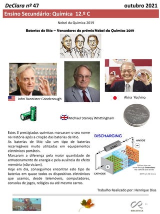 61
DeClara nº 47 outubro 2021
Ensino Secundário: Química 12.º C
Nobel da Química 2019
Baterias de lítio – Vencedores do prémioNobel da Química 2019
Estes 3 prestigiados químicos marcaram o seu nome
na História após a criação das baterias de lítio.
As baterias de lítio são um tipo de baterias
recarregáveis muito utilizadas em equipamentos
eletrónicos portáteis.
Marcaram a diferença pela maior quantidade de
armazenamento de energia e pela ausência do efeito
memória (não viciam).
Hoje em dia, conseguimos encontrar este tipo de
baterias em quase todos os dispositivos eletrónicos
que usamos, desde telemóveis, computadores,
consolas de jogos, relógios ou até mesmo carros.
Trabalho Realizado por: Henrique Dias
Akira Yoshino
John Bannister Goodenough
Michael Stanley Whittingham
 