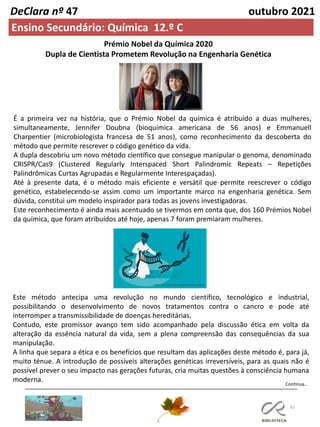 62
Continua…
DeClara nº 47 outubro 2021
Ensino Secundário: Química 12.º C
Prémio Nobel da Química 2020
Dupla de Cientista Prometem Revolução na Engenharia Genética
É a primeira vez na história, que o Prémio Nobel da química é atribuído a duas mulheres,
simultaneamente, Jennifer Doubna (bioquímica americana de 56 anos) e Emmanuell
Charpentier (microbiologista francesa de 51 anos), como reconhecimento da descoberta do
método que permite rescrever o código genético da vida.
A dupla descobriu um novo método científico que consegue manipular o genoma, denominado
CRISPR/Cas9 (Clustered Regularly Interspaced Short Palindromic Repeats – Repetições
Palindrômicas Curtas Agrupadas e Regularmente Interespaçadas).
Até à presente data, é o método mais eficiente e versátil que permite reescrever o código
genético, estabelecendo-se assim como um importante marco na engenharia genética. Sem
dúvida, constitui um modelo inspirador para todas as jovens investigadoras.
Este reconhecimento é ainda mais acentuado se tivermos em conta que, dos 160 Prémios Nobel
da química, que foram atribuídos até hoje, apenas 7 foram premiaram mulheres.
Este método antecipa uma revolução no mundo científico, tecnológico e industrial,
possibilitando o desenvolvimento de novos tratamentos contra o cancro e pode até
interromper a transmissibilidade de doenças hereditárias.
Contudo, este promissor avanço tem sido acompanhado pela discussão ética em volta da
alteração da essência natural da vida, sem a plena compreensão das consequências da sua
manipulação.
A linha que separa a ética e os benefícios que resultam das aplicações deste método é, para já,
muito ténue. A introdução de possíveis alterações genéticas irreversíveis, para as quais não é
possível prever o seu impacto nas gerações futuras, cria muitas questões à consciência humana
moderna.
 