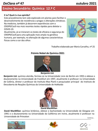 63
Continua…
DeClara nº 47 outubro 2021
Ensino Secundário: Química 12.º C
E tu? Qual é a tua opinião?
Este procedimento tem sido explorado em plantas para facilitar o
desenvolvimento de resistências a pragas e alterações climáticas.
Na medicina, também já decorrem experiências com o
CRISPR/Cas9 nos mais recentes testes rápidos para detetar a
COVID-19.
Atualmente, já se iniciaram os testes de eficácia e segurança do
CRISPR/Cas9 para uma aplicação mais ampla na genética
humana, por exemplo, na alteração de algumas características
físicas como a cor dos olhos
Trabalho elaborado por Maria Carvalho, nº 25
Prémio Nobel de Química 2021
Benjamin List: químico alemão, formou se na Universidade Livre de Berlim em 1993 e obteve o
doutoramento na Universidade de Frankfurt em 1997, atualmente é professor na Universidade
de Colônia, diretor e professor do Instituto Max Plank e pesquisador principal do Instituto de
Descoberta de Reações Químicas da Universidade de Hokkaido
David MacMillan: químico britânico, obteve o bacharelado na Universidade de Glasgow em
1991 e o doutoramento na Universidade da Califórnia em Irvine, atualmente é professor na
Universidade de Princeton
Benjamin List
David MacMillan
 