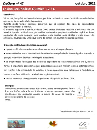 64
DeClara nº 47 outubro 2021
Ensino Secundário: Química 12.º C
Descoberta:
Várias reações químicas são muito lentas, por isso, os cientistas usam catalisadores- substâncias
que aumentam a velocidade das reações.
Durante muito tempo, cientistas pensavam que só existiam dois tipos de catalisadores
disponíveis: metais e enzimas.
O trabalho separado e contínuo desde 2000 destes cientistas mostrou a existência de um
terceiro tipo de catalisador- organocatálise assimétrica- pequenas moléculas orgânicas. Estas
moléculas são mais duráveis, mais precisas, mais baratas, mais rápidas e mais amigas do
ambiente. Revolucionou uma nova forma de pensar como juntar moléculas químicas.
O que são moléculas assimétricas ou quirais?
● tipo de moléculas que existem em duas formas, uma a imagem da outra.
● estas moléculas têm a mesma fórmula molecular e sequência de átomos ligados, contudo a
posição relativa dos átomos são imagens especulares
● as propriedades fisiológicas das moléculas dependem da suas estereoquímica, isto é, da sua
forma, é importante conhecer as suas propriedades para um melhor controlo estereoquímico
das reações e da necessidade de sintetizar a forma apropriada para determinar a finalidade, o
que se pode fazer utilizando catalisadores orgânicos quirais
● muitas moléculas biologicamente importantes são quirais: enzimas, DNA,...
Exemplo:
O limoneno, que existe na casca dos citrinos, existe na laranja sob a forma
R e nos limões sob a forma S. Como os nossos recetores nasais são
constituídos por moléculas quirais, o aroma da casca da laranja é
diferente do aroma da casca do
limão.
Trabalho realizado por: Adriana Leal nº1
 