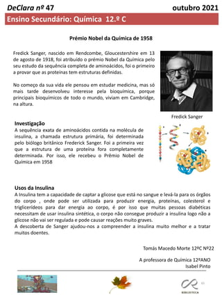 65
DeClara nº 47 outubro 2021
Ensino Secundário: Química 12.º C
Prémio Nobel da Química de 1958
Fredick Sanger, nascido em Rendcombe, Gloucestershire em 13
de agosto de 1918, foi atribuído o prémio Nobel da Química pelo
seu estudo da sequência completa de aminoácidos, foi o primeiro
a provar que as proteínas tem estruturas definidas.
No começo da sua vida ele pensou em estudar medicina, mas só
mais tarde desenvolveu interesse pela bioquímica, porque
principais bioquímicos de todo o mundo, viviam em Cambridge,
na altura.
Investigação
A sequência exata de aminoácidos contida na molécula de
insulina, a chamada estrutura primária, foi determinada
pelo biólogo britânico Frederick Sanger. Foi a primeira vez
que a estrutura de uma proteína fora completamente
determinada. Por isso, ele recebeu o Prêmio Nobel de
Química em 1958
Usos da Insulina
A Insulina tem a capacidade de captar a glicose que está no sangue e levá-la para os órgãos
do corpo , onde pode ser utilizada para produzir energia, proteínas, colesterol e
triglicerídeos para dar energia ao corpo, é por isso que muitas pessoas diabéticas
necessitam de usar insulina sintética, o corpo não consegue produzir a insulina logo não a
glicose não vai ser regulada e pode causar reações muito graves.
A descoberta de Sanger ajudou-nos a compreender a insulina muito melhor e a tratar
muitos doentes.
Tomás Macedo Morte 12ºC Nº22
A professora de Química 12ºANO
Isabel Pinto
Fredick Sanger
 