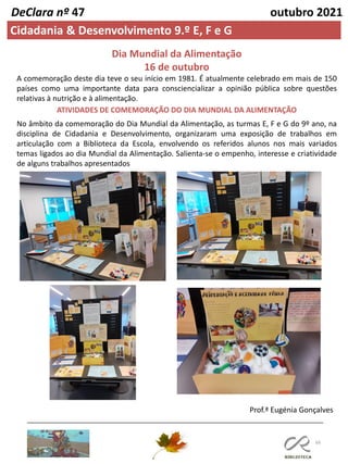 66
DeClara nº 47 outubro 2021
Cidadania & Desenvolvimento 9.º E, F e G
Prof.ª Eugénia Gonçalves
Dia Mundial da Alimentação
16 de outubro
A comemoração deste dia teve o seu início em 1981. É atualmente celebrado em mais de 150
países como uma importante data para consciencializar a opinião pública sobre questões
relativas à nutrição e à alimentação.
ATIVIDADES DE COMEMORAÇÃO DO DIA MUNDIAL DA ALIMENTAÇÃO
No âmbito da comemoração do Dia Mundial da Alimentação, as turmas E, F e G do 9º ano, na
disciplina de Cidadania e Desenvolvimento, organizaram uma exposição de trabalhos em
articulação com a Biblioteca da Escola, envolvendo os referidos alunos nos mais variados
temas ligados ao dia Mundial da Alimentação. Salienta-se o empenho, interesse e criatividade
de alguns trabalhos apresentados
 