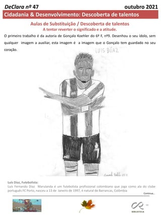 68
DeClara nº 47 outubro 2021
Cidadania & Desenvolvimento: Descoberta de talentos
Aulas de Substituição / Descoberta de talentos
A tentar reverter o significado e a atitude.
O primeiro trabalho é da autoria de Gonçalo Koehler do 6º F, nº9. Desenhou o seu ídolo, sem
qualquer imagem a auxiliar, esta imagem é a imagem que o Gonçalo tem guardado no seu
coração.
Luís Díaz, Futebolista:
Luís Fernando Díaz Marulanda é um futebolista profissional colombiano que joga como ala do clube
português FC Porto, nasceu a 13 de Janeiro de 1997, é natural de Barrancas, Colômbia
Continua…
 