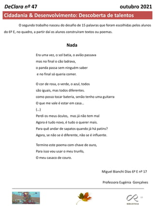 69
Cidadania & Desenvolvimento: Descoberta de talentos
DeClara nº 47 outubro 2021
O segundo trabalho nasceu do desafio de 15 palavras que foram escolhidas pelos alunos
do 6º E, no quadro, a partir daí os alunos construíram textos ou poemas.
Miguel Bianchi Dias 6º E nº 17
Era uma vez, o sol batia, o avião passava
mas no final o cão ladrava,
o panda passa sem ninguém saber
e no final só queria comer.
O cor de rosa, o verde, o azul, todos
são iguais, mas todos diferentes.
como posso tocar bateria, senão tenho uma guitarra
O que me vale é estar em casa…
(…)
Perdi os meus óculos, mas já não tem mal
Agora é tudo novo, é tudo o querer mais.
Para quê andar de sapatos quando já há patins?
Agora, se não se é diferente, não se é influente.
Termino este poema com chave de ouro,
Para isso vou usar o meu trunfo,
O meu casaco de couro.
Nada
Professora Eugénia Gonçalves
 