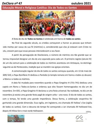 71
DeClara nº 47 outubro 2021
Educação Moral e Religiosa Católica: Dia de Todos-os-Santos
A festa do dia de Todos-os-Santos é celebrada em honra de todos os santos.
No final do segundo século, os cristãos começaram a honrar as pessoas que tinham
sido mortas por causa da sua fé (mártires) e, considerando que elas já estavam com Cristo no
céu, oravam para que essas pessoas intercedessem a seu favor.
A partir da perseguição de Diocleciano, o número de mártires era tão grande que se
tornou impossível designar um dia do ano separado para cada um. O primeiro registo (século IV)
de um dia comum para a celebração de todos os mártires aconteceu em Antioquia, no domingo
seguinte ao de Pentecostes, tradição que se mantém nas igrejas orientais.
A comemoração regular do dia de todos os santos começou quando, em 13 de maio de
609/ 610, o Papa Bonifácio IV dedicou o Panteão (o templo romano em honra a todos os deuses)
a Maria e a todos os mártires.
A data foi mudada para novembro quando o Papa Gregório III (731-741) dedicou uma
capela em Roma a Todos-os-Santos e ordenou que eles fossem homenageados no dia um de
novembro. Em 835, o Papa Gregório IV declarou-a uma festa universal. Na realidade, no dia um de
novembro já existia uma grande festa pagã de origem celta – ano novo. O dia de todos os santos,
com o tempo, foi tendo uma grande importância. Dessa forma, a celebração vespertina foi
ganhando uma grande dimensão. Essa vigília, em Inglaterra, era chamada All Hallow´s Eve (vigília
de todos os santos). Com o decurso do tempo foi começando a ser chamada All Hallowed Eve,
depois All Allow Een e mais tarde Halloween.
 
