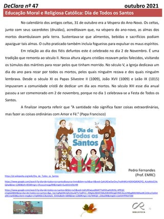 72
DeClara nº 47 outubro 2021
No calendário dos antigos celtas, 31 de outubro era a Véspera do Ano-Novo. Os celtas,
junto com seus sacerdotes (druidas), acreditavam que, na véspera do ano-novo, as almas dos
mortos deambulavam pela terra. Sustentava-se que alimentos, bebidas e sacrifícios podiam
apaziguar tais almas. O culto praticado também incluía fogueiras para expulsar os maus espíritos.
Em relação ao dia dos fiéis defuntos este é celebrado no dia 2 de Novembro. É uma
tradição que remonta ao século II. Nessa altura alguns cristãos rezavam pelos falecidos, visitando
os túmulos dos mártires para rezar pelos que tinham morrido. No século V, a Igreja dedicava um
dia do ano para rezar por todos os mortos, pelos quais ninguém rezava e dos quais ninguém
lembrava. Desde o século XI os Papas Silvestre II (1009), João XVII (1009) e Leão IX (1015)
impuseram a comunidade cristã de dedicar um dia aos mortos. No século XIII esse dia anual
passou a ser comemorado em 2 de novembro, porque no dia 1 celebrava-se a Festa de Todos os
Santos.
A finalizar importa referir que ”A santidade não significa fazer coisas extraordinárias,
mas fazer as coisas ordinárias com Amor e Fé.” (Papa Francisco)
Pedro Fernandes
(Prof. EMRC)
https://pt.wikipedia.org/wiki/Dia_de_Todos_os_Santos
https://www.google.com/search?q=dia+de+todos+os+santos&source=lnms&tbm=isch&sa=X&ved=2ahUKEwi5xrOnu7nsAhWUrHEKHQ40AOYQ_AUoAXoECAc
QAw&biw=1280&bih=856#imgrc=3hzozutnxsgafM&imgdii=GuAjttJnti9cHM
https://www.google.com/search?q=dia+de+todos+os+santos+&tbm=isch&ved=2ahUKEwjusdbb477sAhVLw4UKHSL-APEQ2-
cCegQIABAA&oq=dia+de+todos+os+santos+&gs_lcp=CgNpbWcQA1DeuQFYs7wBYLS_AWgAcAB4AYABoAWIAf0LkgEHMC4xLjUtMpgBAKABAaoBC2d3cy13aXot
aW1nwAEB&sclient=img&ei=cYqMX661C8uGlwSi_IOIDw&bih=689&biw=1280#imgrc=0yTM4QD_cDduDM&imgdii=cSxhtXYPtN3TSM
Educação Moral e Religiosa Católica: Dia de Todos os Santos
 