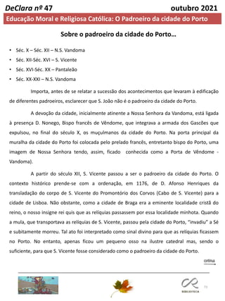 73
DeClara nº 47 outubro 2021
Sobre o padroeiro da cidade do Porto…
• Séc. X – Séc. XII – N.S. Vandoma
• Séc. XII-Séc. XVI – S. Vicente
• Séc. XVI-Séc. XX – Pantaleão
• Séc. XX-XXI – N.S. Vandoma
Importa, antes de se relatar a sucessão dos acontecimentos que levaram à edificação
de diferentes padroeiros, esclarecer que S. João não é o padroeiro da cidade do Porto.
A devoção da cidade, inicialmente atinente a Nossa Senhora da Vandoma, está ligada
à presença D. Nonego, Bispo francês de Vêndome, que integrava a armada dos Gascões que
expulsou, no final do século X, os muçulmanos da cidade do Porto. Na porta principal da
muralha da cidade do Porto foi colocada pelo prelado francês, entretanto bispo do Porto, uma
imagem de Nossa Senhora tendo, assim, ficado conhecida como a Porta de Vêndome -
Vandoma).
A partir do século XII, S. Vicente passou a ser o padroeiro da cidade do Porto. O
contexto histórico prende-se com a ordenação, em 1176, de D. Afonso Henriques da
transladação do corpo de S. Vicente do Promontório dos Corvos (Cabo de S. Vicente) para a
cidade de Lisboa. Não obstante, como a cidade de Braga era a eminente localidade cristã do
reino, o nosso insigne rei quis que as relíquias passassem por essa localidade minhota. Quando
a mula, que transportava as relíquias de S. Vicente, passou pela cidade do Porto, “invadiu” a Sé
e subitamente morreu. Tal ato foi interpretado como sinal divino para que as relíquias ficassem
no Porto. No entanto, apenas ficou um pequeno osso na ilustre catedral mas, sendo o
suficiente, para que S. Vicente fosse considerado como o padroeiro da cidade do Porto.
Educação Moral e Religiosa Católica: O Padroeiro da cidade do Porto
 