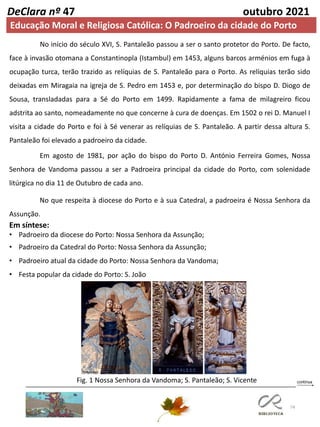 74
DeClara nº 47 outubro 2021
Em agosto de 1981, por ação do bispo do Porto D. António Ferreira Gomes, Nossa
Senhora de Vandoma passou a ser a Padroeira principal da cidade do Porto, com solenidade
litúrgica no dia 11 de Outubro de cada ano.
No que respeita à diocese do Porto e à sua Catedral, a padroeira é Nossa Senhora da
Assunção.
Em síntese:
• Padroeiro da diocese do Porto: Nossa Senhora da Assunção;
• Padroeiro da Catedral do Porto: Nossa Senhora da Assunção;
• Padroeiro atual da cidade do Porto: Nossa Senhora da Vandoma;
• Festa popular da cidade do Porto: S. João
Fig. 1 Nossa Senhora da Vandoma; S. Pantaleão; S. Vicente
No início do século XVI, S. Pantaleão passou a ser o santo protetor do Porto. De facto,
face à invasão otomana a Constantinopla (Istambul) em 1453, alguns barcos arménios em fuga à
ocupação turca, terão trazido as relíquias de S. Pantaleão para o Porto. As relíquias terão sido
deixadas em Miragaia na igreja de S. Pedro em 1453 e, por determinação do bispo D. Diogo de
Sousa, transladadas para a Sé do Porto em 1499. Rapidamente a fama de milagreiro ficou
adstrita ao santo, nomeadamente no que concerne à cura de doenças. Em 1502 o rei D. Manuel I
visita a cidade do Porto e foi à Sé venerar as relíquias de S. Pantaleão. A partir dessa altura S.
Pantaleão foi elevado a padroeiro da cidade.
Educação Moral e Religiosa Católica: O Padroeiro da cidade do Porto
 