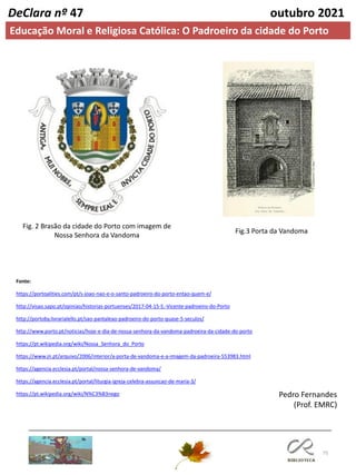 75
DeClara nº 47 outubro 2021
Fig.3 Porta da Vandoma
Fonte:
https://portoalities.com/pt/s-joao-nao-e-o-santo-padroeiro-do-porto-entao-quem-e/
http://visao.sapo.pt/opiniao/historias-portuenses/2017-04-15-S.-Vicente-padroeiro-do-Porto
http://portoby.livrarialello.pt/sao-pantaleao-padroeiro-do-porto-quase-5-seculos/
http://www.porto.pt/noticias/hoje-e-dia-de-nossa-senhora-da-vandoma-padroeira-da-cidade-do-porto
https://pt.wikipedia.org/wiki/Nossa_Senhora_do_Porto
https://www.jn.pt/arquivo/2006/interior/a-porta-de-vandoma-e-a-imagem-da-padroeira-553983.html
https://agencia.ecclesia.pt/portal/nossa-senhora-de-vandoma/
https://agencia.ecclesia.pt/portal/liturgia-igreja-celebra-assuncao-de-maria-3/
https://pt.wikipedia.org/wiki/N%C3%B3nego Pedro Fernandes
(Prof. EMRC)
Fig. 2 Brasão da cidade do Porto com imagem de
Nossa Senhora da Vandoma
Educação Moral e Religiosa Católica: O Padroeiro da cidade do Porto
 
