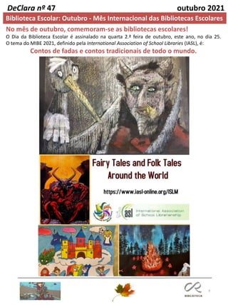 9
DeClara nº 47 outubro 2021
Biblioteca Escolar: Outubro - Mês Internacional das Bibliotecas Escolares
No mês de outubro, comemoram-se as bibliotecas escolares!
O Dia da Biblioteca Escolar é assinalado na quarta 2.ª feira de outubro, este ano, no dia 25.
O tema do MIBE 2021, definido pela International Association of School Libraries (IASL), é:
Contos de fadas e contos tradicionais de todo o mundo.
 