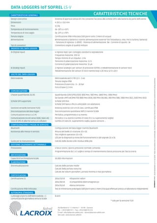 * solo per la versione FLEX
CARATTERISTICHE TECNICHE
DATA LOGGERS IoT SOFREL LS-V
4 ingressi logici per conteggio standard e segnalazione
Frequenza massima: 250 Hz
Tempo minimo di un impulso: 2 ms
Tensione di polarizzazione massima: 3,3 V
Corrente di polarizzazione massima: 15 μA
Elettrovalvola latch 3 fili 12 V - 3 vie
Tenuta stagna IP68
Pressione di esercizio : 0 – 16 bar
Foro di base 2,2 mm
2 ingressi analogici per sensori di pressione SOFREL o telealimentazione di sensori terzi
Telealimentazione dei sensori di terzi tramite loop 4-20 mA a 12 V o 20 V
Chipset quadribanda 2G/3G
Schede SIM Mini
Schede SIM Nano e Micro utilizzabili con adattatore
Antenna esterna con 4 m di cavo, certificata IP68
Bluetooth
Misura del livello di ricezione 2G e 3G
Test migliore operatore 2G e 3G
LED per la diagnostica visiva del funzionamento e del segnale 2G e 3G
Guida per la manutenzione Calcolo della durata utile residua della pila
Configurazione del data logger tramite Bluetooth
Capacità di archiviazione locale 50.000 informazioni
INGRESSI DEL DATA LOGGER:
USCITE DEL DATA LOGGER:
COMUNICAZIONE:
CONFIGURAZIONE E MESSA IN SERVIZIO:
ARCHIVIAZIONE:
Quadribanda GSM/GPRS/EDGE (850 MHz, 900 MHz, 1800 MHz, 1900 MHz)
Sei bande UMTS WCDMA FDD (800 MHz (B19), 850 MHz (B5/B6), 900 MHz (B8), 1900 MHz (B2), 2100 MHz (B1))
ELABORAZIONE:
2014/53/UE «Dispositivi radio»
CERTIFICAZIONI:
2014/30/UE «Compatibilità elettromagnetica»
2014/35/UE «Bassa tensione»
Testdiimmersioneprolungata(100giornisotto1metrod’acqua)effettuatipressounlaboratorioindipendente
AUTONOMIA STANDARD:
8 anni
Via Bombrini n° 11 interno 7 - 16149 - Genova
Tel. : +39-010601911 – Fax: +39-01060191216
E-mail : info.it@lacroix-sofrel.com – tecnici@lacroix-sofrel.com
Sito web : www.lacroix-sofrel.it
DI (Digital Input)
Elettrovalvola
AI (Analog Input)
Schede SIM supportate:
4 pilotaggi al giorno dell’elettrovalvola + 1
comunicazione giornaliera verso lo SCADA
Certificazione IP68 rinforzata
Assistenza alla messa in servizio
Certificazione CE
Design costruttivo Sistema di apertura senza viti che consente l’accesso alla scheda SIM e alla batteria da parte dell’utente
Dimensioni H 261 x L 155 mm
Peso 1,1 kg
Temperatura di funzionamento da -20°c a +55°c
Temperatura di stoccaggio da -25°c a +70°c
Tenuta stagna Certificazione IP68 rinforzata (100 giorni sotto 1 metro di acqua)
Alimentazione Alimentazione a batteria o tramite alimentazione esterna* (kit fotovoltaico, rete, micro turbina, batteria)
- Tensione di ingresso: 5-30VDC - Potenza di alimentazione: 3W - Corrente di spunto: 3A
CARATTERISTICHE GENERALI:
Tipi di connettori Connettore stagno di qualità militare
Gestione versatile (versione FLEX)
DC49-DatasheetLS-V-It-10-2019-Nota:documentononcontrattuale.Ilproduttoresiriservaildirittodimodificarelecaratteristichesenzapreavviso.
Calcolo delle portate medie
Calcolo della portata notturna
Calcolo dei volumi giornalieri, portata minima e max giornaliera
Distrettualizzazione
Comunicazione verso 1 o 2 PC
Sincronizzazione quotidiana dell’LS tramite SCADA
Periodica, programmata o su evento
Sincronizzazione del data logger
Invio di SMS di allarme verso un cellulare Cambio di stato DI, superamento soglia, guasto sensore ...
Comunicazione tra siti verso S500, S4W o AS Periodico o su evento (cambio di stato DI o su superamento soglia)
Pressostato:
Programmazione da 1 a 5 soglie e tempo di mantenimento bassa pressione per fascia oraria
4 fasce orarie / giorno pressione normale comando
GESTIONE CALENDARIO SETTIMANALE:
 
