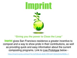Imprint
“Giving you the power to Close the Loop”
Imprint gives San Francisco residence a greater incentive to
compost and a way to show pride in their contributions, as well
as providing quick and easy information about the current
composting programs. Link to Live Prototype below -
https://imprint.proto.io/share/?id=5d7d0ceb-e6d6-4f94-b61f-8b5e554a4f82&v=1
 