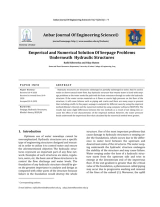 * Corresponding authors.
E-mail address: rafid.alboresha@uoanbar.edu.iq, uday_hatem@uoanbar.edu.iq
Anbar Journal Of Engineering Science© Vol. 9 (2021) 1 – 9
Unviersty of Anbar
Anbar Journal Of Engineering Science©
journal homepage: http:// www.uoanbar.edu.iq/Evaluate/
Emperical and Numerical Solution Of Seepage Problems
Underneath Hydraulic Structures
Rafid Alboresha and Uday Hatem
Dams and Water Ressources Department, University of Anbar, Collage of Engineering, Iraq
P A P E R I N F O A B S T R A C T
Paper history:
Received 10-9-2020
Received in revised form 18-9-
2020
Accepted 24-9-2020
Hydraulic structures are structures submerged or partially submerged in water, they’re used to
retain or divert natural water flow. Any hydraulic structure that retains water is faced with seep-
age problems as the water seeks the path with the least resistance through or under the hydraulic
structure. If the water carries materials as it flows or exerts high pressure on the floor of the
structure, it will cause failures such as piping and cracks and there are many ways to prevent
that, including cutoffs. In this paper, seepage is analyzed for different cases by using the empirical
method (Khosla’s theory) and the numerical method by using computer software (SEEP/W). The
results had some slight differences between the two methods as a result of not taking into ac-
count the effect of soil characteristics of the empirical method. However, the water pressure
heads underneath the impervious floor that calculated by the numerical method were greater.
Keywords:
Seepage, Hydraulic Structures,
Khosla’s theory, SEEP/W
1. Introduction
Optimum use of water nowadays cannot be
overemphasized. Hydraulic structures are a specific
type of engineering structures designed and execut-
ed in order to utilize it to control water and ensure
the aforementioned objective. The hydraulic struc-
tures represent an important part of any flow net-
work. Examples of such structures are dams, regula-
tors, weirs, etc. the basic aim of these structures is to
control the flow discharge and water levels. The
foundation of any hydraulic structure should be giv-
en the greatest importance in analysis and design as
compared with other parts of the structure because
failure in the foundation would destroy the whole
structure. One of the most important problems that
cause damage to hydraulic structures is seeping un-
der the foundations, which occurs due to the differ-
ence in water level between the upstream and
downstream sides of the structures. The water seep-
ing underneath the hydraulic structure endangers
the stability of the structure and may cause failure.
Water seeping under the base of a hydraulic struc-
ture starts from the upstream side and tries to
emerge at the downstream end of the impervious
floor. If the exit gradient is greater than the critical
value of the foundation, a phenomenon called piping
may occur due to progressive washing and removal
of the fines of the subsoil (1). Moreover, the uplift
 