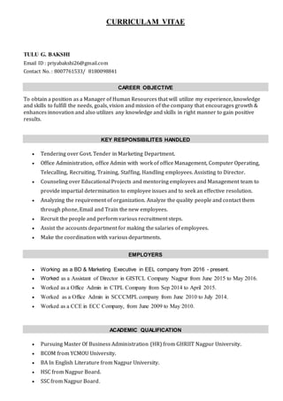 CURRICULAM VITAE
TULU G. BAKSHI
Email ID : priyabakshi26@gmail.com
Contact No. : 8007761533/ 8180098841
CAREER OBJECTIVE
To obtain a position as a Manager of Human Resources that will utilize my experience, knowledge
and skills to fulfill the needs, goals, vision and mission of the company that encourages growth &
enhances innovation and also utilizes any knowledge and skills in right manner to gain positive
results.
KEY RESPONSIBILITES HANDLED
 Tendering over Govt. Tender in Marketing Department.
 Office Administration, office Admin with work of office Management, Computer Operating,
Telecalling, Recruiting, Training, Staffing, Handling employees. Assisting to Director.
 Counseling over Educational Projects and mentoring employees and Management team to
provide impartial determination to employee issues and to seek an effective resolution.
 Analyzing the requirement of organization. Analyze the quality people and contact them
through phone, Email and Train the new employees.
 Recruit the people and perform various recruitment steps.
 Assist the accounts department for making the salaries of employees.
 Make the coordination with various departments.
EMPLOYERS
 Working as a BD & Marketing Executive in EEL company from 2016 - present.
 Worked as a Assistant of Director in GISTCL Company Nagpur from June 2015 to May 2016.
 Worked as a Office Admin in CTPL Company from Sep 2014 to April 2015.
 Worked as a Office Admin in SCCCMPL company from June 2010 to July 2014.
 Worked as a CCE in ECC Company, from June 2009 to May 2010.
ACADEMIC QUALIFICATION
 Pursuing Master Of Business Administration (HR) from GHRIIT Nagpur University.
 BCOM from YCMOU University.
 BA In English Literature from Nagpur University.
 HSC from Nagpur Board.
 SSC from Nagpur Board.
 