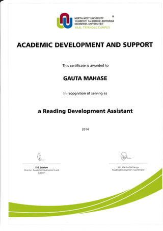 -
ACADEMIC DEVELOPMENT AND SUPPORT
This certificate is awarded to
GAUTA MAHASE
In recognition of serving as
a Reading Development Assistant
NORTH.WEST UNIVERSITY
YUNIBESITI YA BOKONE-BOPHIRIMA
NOORDWES- U N IVERSITEIT
VAAL TRIANGLE CAMPUS
2014
Dr E Strydom
Director: Academic Development and
Su pport
Mrs Martha Mahlangu
Reading Development Coordinator