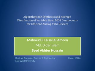 Algorithms for Synthesis and Average
Distribution of Variable Sized MOS Components
for Efficient Analog VLSI Devices
Mahmudul Faisal Al Ameen
Md. Didar Islam
Syed Akhter Hossain
Mahmudul Faisal Al Ameen
Md. Didar Islam
Syed Akhter Hossain
Dept. of Computer Science & Engineering
East West University
Power IC Ltd.
 