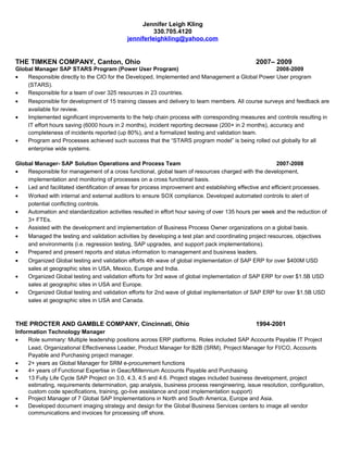 Jennifer Leigh Kling
330.705.4120
jenniferleighkling@yahoo.com
THE TIMKEN COMPANY, Canton, Ohio 2007– 2009
Global Manager SAP STARS Program (Power User Program) 2008-2009
• Responsible directly to the CIO for the Developed, Implemented and Management a Global Power User program
(STARS).
• Responsible for a team of over 325 resources in 23 countries.
• Responsible for development of 15 training classes and delivery to team members. All course surveys and feedback are
available for review.
• Implemented significant improvements to the help chain process with corresponding measures and controls resulting in
IT effort hours saving (6000 hours in 2 months), incident reporting decrease (200+ in 2 months), accuracy and
completeness of incidents reported (up 80%), and a formalized testing and validation team.
• Program and Processes achieved such success that the “STARS program model” is being rolled out globally for all
enterprise wide systems.
Global Manager- SAP Solution Operations and Process Team 2007-2008
• Responsible for management of a cross functional, global team of resources charged with the development,
implementation and monitoring of processes on a cross functional basis.
• Led and facilitated identification of areas for process improvement and establishing effective and efficient processes.
• Worked with internal and external auditors to ensure SOX compliance. Developed automated controls to alert of
potential conflicting controls.
• Automation and standardization activities resulted in effort hour saving of over 135 hours per week and the reduction of
3+ FTEs.
• Assisted with the development and implementation of Business Process Owner organizations on a global basis.
• Managed the testing and validation activities by developing a test plan and coordinating project resources, objectives
and environments (i.e. regression testing, SAP upgrades, and support pack implementations).
• Prepared and present reports and status information to management and business leaders.
• Organized Global testing and validation efforts 4th wave of global implementation of SAP ERP for over $400M USD
sales at geographic sites in USA, Mexico, Europe and India.
• Organized Global testing and validation efforts for 3rd wave of global implementation of SAP ERP for over $1.5B USD
sales at geographic sites in USA and Europe.
• Organized Global testing and validation efforts for 2nd wave of global implementation of SAP ERP for over $1.5B USD
sales at geographic sites in USA and Canada.
THE PROCTER AND GAMBLE COMPANY, Cincinnati, Ohio 1994-2001
Information Technology Manager
• Role summary: Multiple leadership positions across ERP platforms. Roles included SAP Accounts Payable IT Project
Lead, Organizational Effectiveness Leader, Product Manager for B2B (SRM), Project Manager for FI/CO, Accounts
Payable and Purchasing project manager.
• 2+ years as Global Manager for SRM e-procurement functions
• 4+ years of Functional Expertise in Geac/Millennium Accounts Payable and Purchasing
• 13 Fully Life Cycle SAP Project on 3.0, 4.3, 4.5 and 4.6. Project stages included business development, project
estimating, requirements determination, gap analysis, business process reengineering, issue resolution, configuration,
custom code specifications, training, go-live assistance and post implementation support)
• Project Manager of 7 Global SAP Implementations in North and South America, Europe and Asia.
• Developed document imaging strategy and design for the Global Business Services centers to image all vendor
communications and invoices for processing off shore.
 