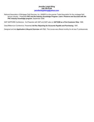 Jennifer Leigh Kling
330.705.4120
jenniferleighkling@yahoo.com
National Association of Mortgage Field Services, Inc. (NAMFS) is the premier Trade Association for the mortgage field
service industry. Presented P4C and the Industry Knowledge Program. Learn. Preserve and Succeed with the
P4C industry knowledge program. September 2006.
SAP SAPPHIRE Conference. Co-Presenter with SAP and SAP Labs on SAP B2B as a First Customer Ship. 1999.
Geac/Millennium Conference. Presented Ad Hoc Reporting for Accounts Payable and Purchasing. 1997.
Designed and led Application Lifecycle Overview with P&G. This course was offered monthly for all new IT professionals.
 