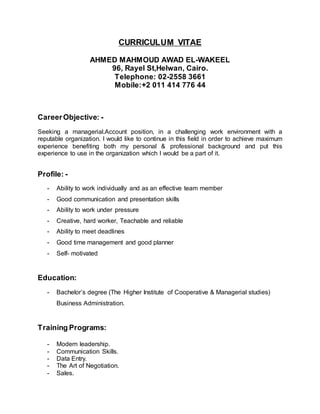 CURRICULUM VITAE 
AHMED MAHMOUD AWAD EL-WAKEEL 
96, Rayel St,Helwan, Cairo. 
Telephone: 02-2558 3661 
Mobile:+2 011 414 776 44 
Career Objective: - 
Seeking a managerial.Account position, in a challenging work environment with a 
reputable organization. I would like to continue in this field in order to achieve maximum 
experience benefiting both my personal & professional background and put this 
experience to use in the organization which I would be a part of it. 
Profile: - 
- Ability to work individually and as an effective team member 
- Good communication and presentation skills 
- Ability to work under pressure 
- Creative, hard worker, Teachable and reliable 
- Ability to meet deadlines 
- Good time management and good planner 
- Self- motivated 
Education: 
- Bachelor’s degree (The Higher Institute of Cooperative & Managerial studies) 
Business Administration. 
Training Programs: 
- Modern leadership. 
- Communication Skills. 
- Data Entry. 
- The Art of Negotiation. 
- Sales. 
 