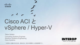 Cisco ACI と
vSphere / Hyper-V
Takao Setaka
Consulting Systems Engineer
Solutions Systems Engineering
Cisco Systems
* 本資料に記載の各社社名、製品名は、各社の商標または登録商標です。
 