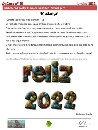 10
DeClara nº 50 janeiro 2022
Biblioteca Escolar Clara de Resende: Mensagem…
“Lembre-se de que a Vida é uma só! (...)
Se você não encontrar razões para ser livre, invente-as. Seja criativo.
E aproveite para fazer uma viagem despretensiosa, longa, se possível sem destino.
Experimente coisas novas. Troque novamente. Mude, de novo. Experimente outra vez.
Você certamente conhecerá coisas melhores e coisas piores do que as já conhecidas, mas
não é isso o que importa.
O mais importante é a mudança, o movimento, o dinamismo, a energia. Só o que está morto
não muda!
Repito por pura alegria de viver: a salvação é pelo risco, sem o qual a vida não vale a pena!”
Excerto do texto "Mudança" de Clarice Lispector*, expressando votos de um excelente ano novo
"Mudança"
Biblioteca Escolar
 
