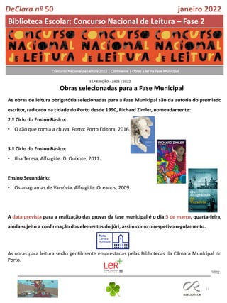 13
Obras selecionadas para a Fase Municipal
DeClara nº 50 janeiro 2022
Biblioteca Escolar: Concurso Nacional de Leitura – Fase 2
As obras de leitura obrigatória selecionadas para a Fase Municipal são da autoria do premiado
escritor, radicado na cidade do Porto desde 1990, Richard Zimler, nomeadamente:
2.º Ciclo do Ensino Básico:
• O cão que comia a chuva. Porto: Porto Editora, 2016.
3.º Ciclo do Ensino Básico:
• Ilha Teresa. Alfragide: D. Quixote, 2011.
Ensino Secundário:
• Os anagramas de Varsóvia. Alfragide: Oceanos, 2009.
A data prevista para a realização das provas da fase municipal é o dia 3 de março, quarta-feira,
ainda sujeito a confirmação dos elementos do júri, assim como o respetivo regulamento.
As obras para leitura serão gentilmente emprestadas pelas Bibliotecas da Câmara Municipal do
Porto.
 