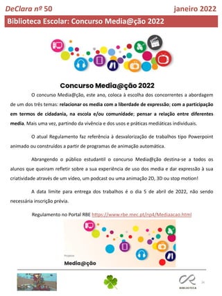 16
O concurso Media@ção, este ano, coloca à escolha dos concorrentes a abordagem
de um dos três temas: relacionar os media com a liberdade de expressão; com a participação
em termos de cidadania, na escola e/ou comunidade; pensar a relação entre diferentes
media. Mais uma vez, partindo da vivência e dos usos e práticas mediáticas individuais.
O atual Regulamento faz referência à desvalorização de trabalhos tipo Powerpoint
animado ou construídos a partir de programas de animação automática.
Abrangendo o público estudantil o concurso Media@ção destina-se a todos os
alunos que queiram refletir sobre a sua experiência de uso dos media e dar expressão à sua
criatividade através de um vídeo, um podcast ou uma animação 2D, 3D ou stop motion!
A data limite para entrega dos trabalhos é o dia 5 de abril de 2022, não sendo
necessária inscrição prévia.
Regulamento no Portal RBE https://www.rbe.mec.pt/np4/Mediaacao.html
Biblioteca Escolar: Concurso Media@ção 2022
DeClara nº 50 janeiro 2022
 