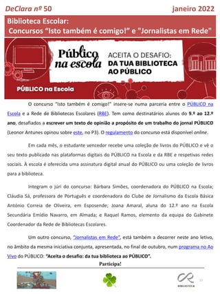 17
Biblioteca Escolar:
Concursos “Isto também é comigo!” e "Jornalistas em Rede"
DeClara nº 50 janeiro 2022
O concurso “Isto também é comigo!” insere-se numa parceria entre o PÚBLICO na
Escola e a Rede de Bibliotecas Escolares (RBE). Tem como destinatários alunos do 9.º ao 12.º
ano, desafiados a escrever um texto de opinião a propósito de um trabalho do jornal PÚBLICO
(Leonor Antunes opinou sobre este, no P3). O regulamento do concurso está disponível online.
Em cada mês, o estudante vencedor recebe uma coleção de livros do PÚBLICO e vê o
seu texto publicado nas plataformas digitais do PÚBLICO na Escola e da RBE e respetivas redes
sociais. À escola é oferecida uma assinatura digital anual do PÚBLICO ou uma coleção de livros
para a biblioteca.
Integram o júri do concurso: Bárbara Simões, coordenadora do PÚBLICO na Escola;
Cláudia Sá, professora de Português e coordenadora do Clube de Jornalismo da Escola Básica
António Correia de Oliveira, em Esposende; Joana Amaral, aluna do 12.º ano na Escola
Secundária Emídio Navarro, em Almada; e Raquel Ramos, elemento da equipa do Gabinete
Coordenador da Rede de Bibliotecas Escolares.
Um outro concurso, “Jornalistas em Rede”, está também a decorrer neste ano letivo,
no âmbito da mesma iniciativa conjunta, apresentada, no final de outubro, num programa no Ao
Vivo do PÚBLICO: “Aceita o desafio: da tua biblioteca ao PÚBLICO”.
Participa!
 