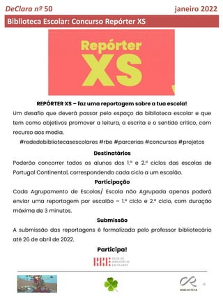 18
DeClara nº 50 janeiro 2022
Biblioteca Escolar: Concurso Repórter XS
REPÓRTER XS – faz uma reportagem sobre a tua escola!
Um desafio que deverá passar pelo espaço da biblioteca escolar e que
tem como objetivos promover a leitura, a escrita e o sentido crítico, com
recurso aos media.
#rededebibliotecasescolares #rbe #parcerias #concursos #projetos
Destinatários
Poderão concorrer todos os alunos dos 1.º e 2.º ciclos das escolas de
Portugal Continental, correspondendo cada ciclo a um escalão.
Participação
Cada Agrupamento de Escolas/ Escola não Agrupada apenas poderá
enviar uma reportagem por escalão – 1.º ciclo e 2.º ciclo, com duração
máxima de 3 minutos.
Submissão
A submissão das reportagens é formalizada pelo professor bibliotecário
até 26 de abril de 2022.
Participa!
 